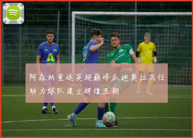 阿森纳重返英超巅峰瓜迪奥拉离任助力球队建立辉煌王朝