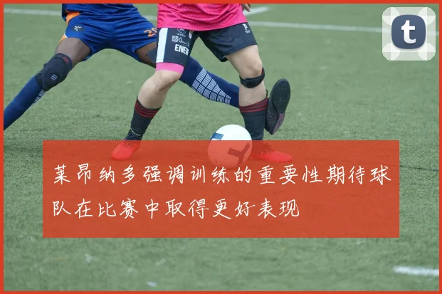 莱昂纳多强调训练的重要性期待球队在比赛中取得更好表现