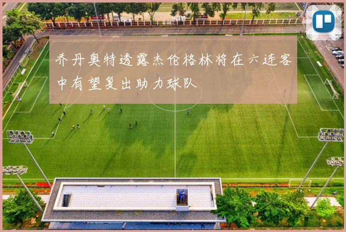乔丹奥特透露杰伦格林将在六连客中有望复出助力球队