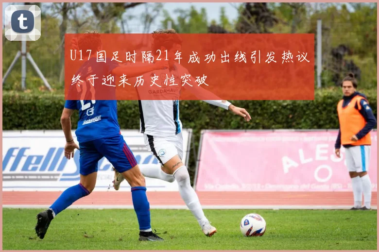 U17国足时隔21年成功出线引发热议终于迎来历史性突破