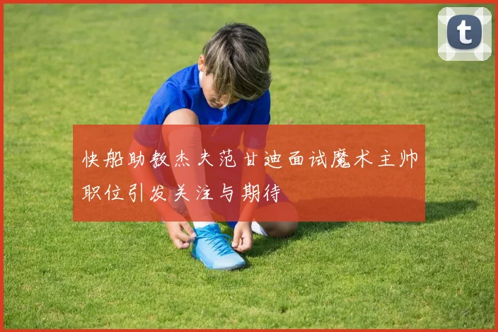 快船助教杰夫范甘迪面试魔术主帅职位引发关注与期待