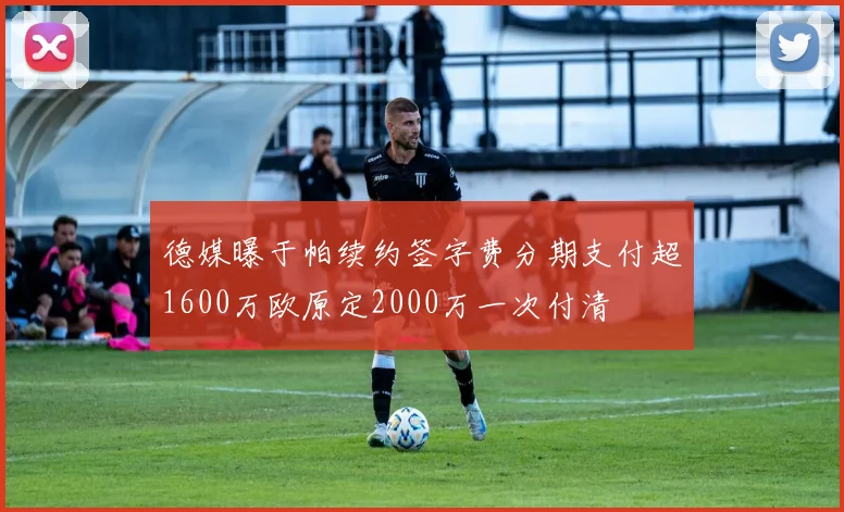 德媒曝于帕续约签字费分期支付超1600万欧原定2000万一次付清