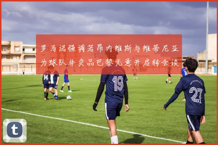罗马诺强调若昂内维斯与维蒂尼亚为球队非卖品巴黎无意开启转会谈判