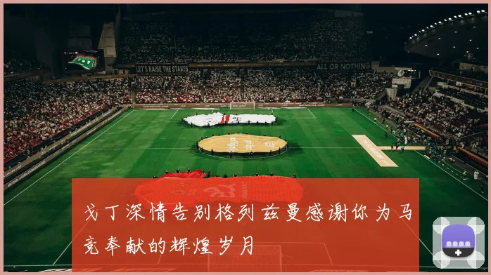 戈丁深情告别格列兹曼感谢你为马竞奉献的辉煌岁月