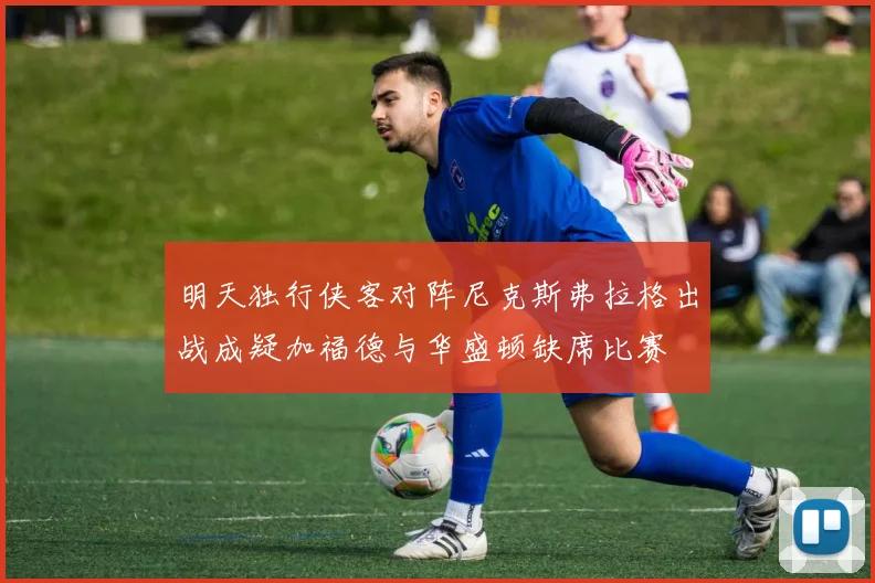 明天独行侠客对阵尼克斯弗拉格出战成疑加福德与华盛顿缺席比赛